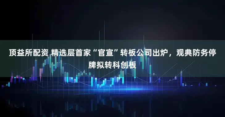 顶益所配资 精选层首家“官宣”转板公司出炉，观典防务停牌拟转科创板