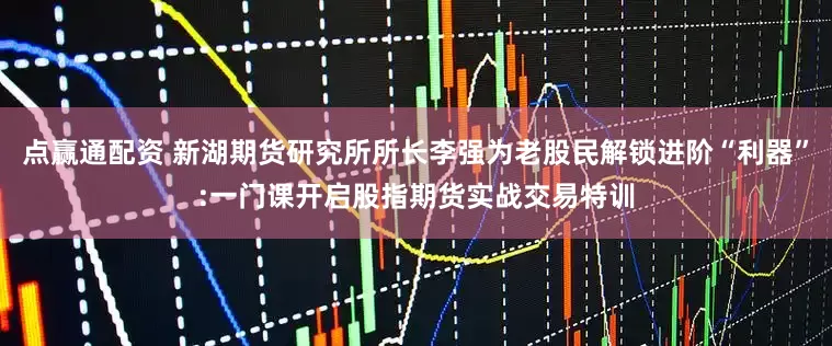 点赢通配资 新湖期货研究所所长李强为老股民解锁进阶“利器”:一门课开启股指期货实战交易特训