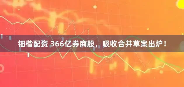 钿楷配资 366亿券商股，吸收合并草案出炉！