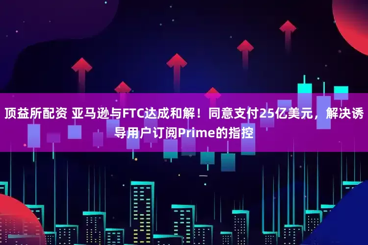 顶益所配资 亚马逊与FTC达成和解！同意支付25亿美元，解决诱导用户订阅Prime的指控
