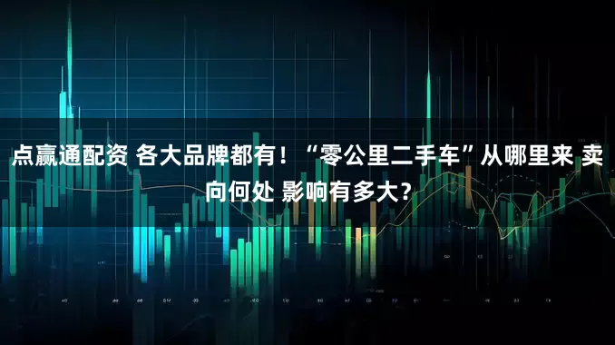 点赢通配资 各大品牌都有！“零公里二手车”从哪里来 卖向何处 影响有多大？