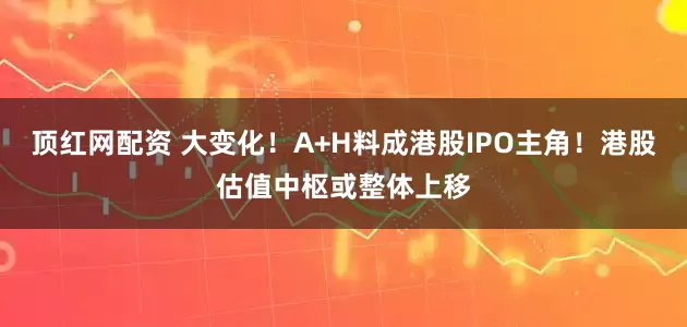 顶红网配资 大变化！A+H料成港股IPO主角！港股估值中枢或整体上移